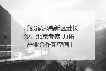 张家界高新区赴长沙、北京考察 力拓产业合作新空间