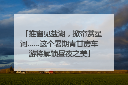 推窗见盐湖，掀帘赏星河……这个暑期青甘房车游将解锁昼夜之美
