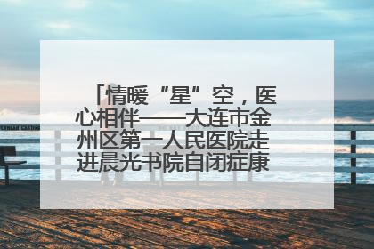 情暖“星”空，医心相伴——大连市金州区第一人民医院走进晨光书院自闭症康复服务中心