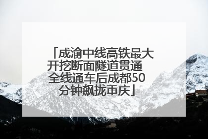 成渝中线高铁最大开挖断面隧道贯通 全线通车后成都50分钟飙拢重庆