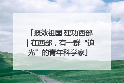 报效祖国 建功西部｜在西部，有一群“追光”的青年科学家