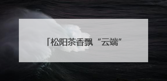 松阳茶香飘“云端” 百亿产业背后：电商赋能、深加工延链