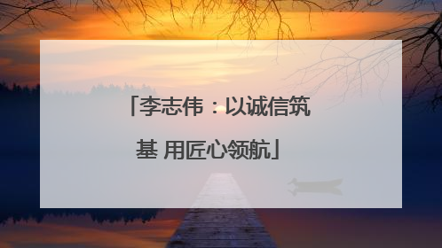 李志伟：以诚信筑基 用匠心领航
