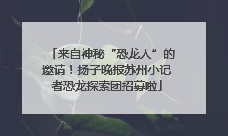 来自神秘“恐龙人”的邀请！扬子晚报苏州小记者恐龙探索团招募啦