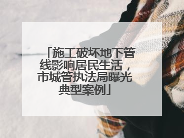 施工破坏地下管线影响居民生活，市城管执法局曝光典型案例