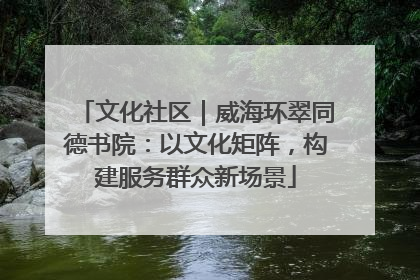文化社区｜威海环翠同德书院：以文化矩阵，构建服务群众新场景