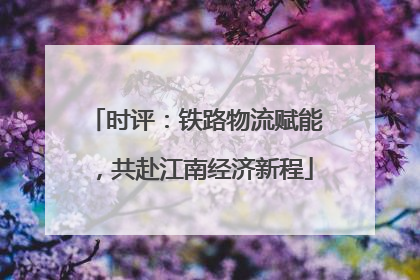 时评：铁路物流赋能，共赴江南经济新程