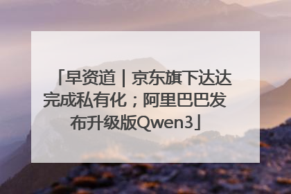 早资道｜京东旗下达达完成私有化；阿里巴巴发布升级版Qwen3