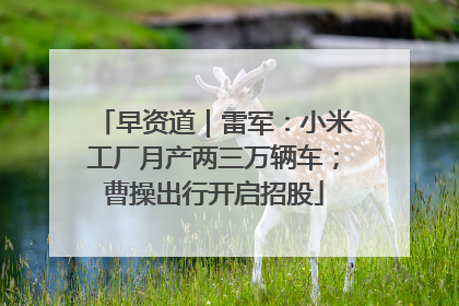早资道｜雷军：小米工厂月产两三万辆车；曹操出行开启招股