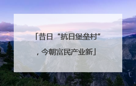 昔日“抗日堡垒村”，今朝富民产业新