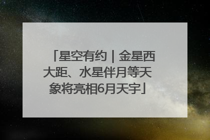 星空有约｜金星西大距、水星伴月等天象将亮相6月天宇