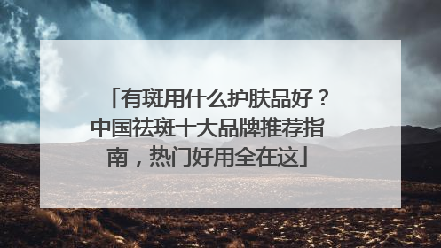 有斑用什么护肤品好？中国祛斑十大品牌推荐指南，热门好用全在这