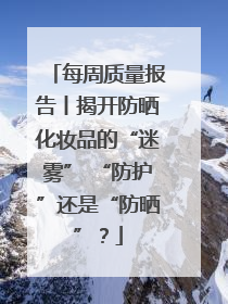 每周质量报告丨揭开防晒化妆品的“迷雾” “防护”还是“防晒”？