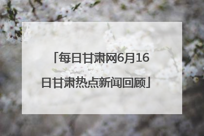 每日甘肃网6月16日甘肃热点新闻回顾