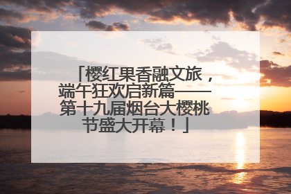 樱红果香融文旅，端午狂欢启新篇——第十九届烟台大樱桃节盛大开幕！