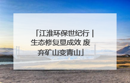江淮环保世纪行｜生态修复显成效 废弃矿山变青山