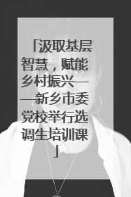 汲取基层智慧，赋能乡村振兴——新乡市委党校举行选调生培训课