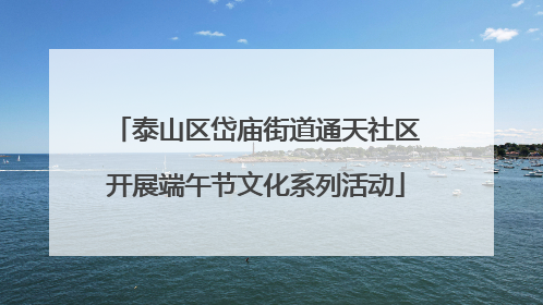 泰山区岱庙街道通天社区开展端午节文化系列活动