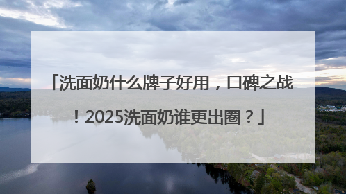 洗面奶什么牌子好用，口碑之战！2025洗面奶谁更出圈？