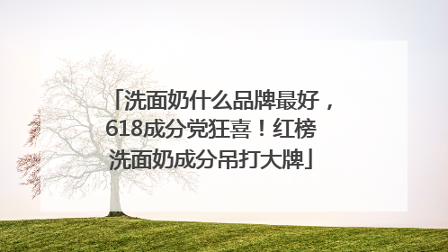 洗面奶什么品牌最好，618成分党狂喜！红榜洗面奶成分吊打大牌