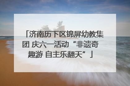 济南历下区锦屏幼教集团 庆六一活动“非遗奇趣游 自主乐翻天”