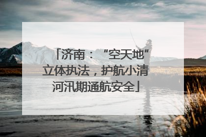 济南：“空天地”立体执法，护航小清河汛期通航安全