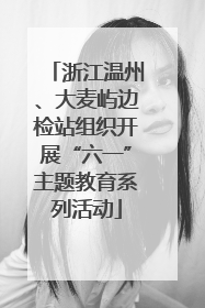 浙江温州、大麦屿边检站组织开展“六一”主题教育系列活动