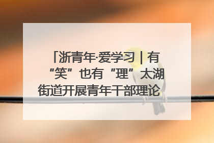 浙青年·爱学习｜有“笑”也有“理”太湖街道开展青年干部理论宣讲“开放麦”