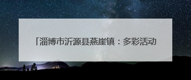 淄博市沂源县燕崖镇：多彩活动“庆七一” 初心如磐跟党走