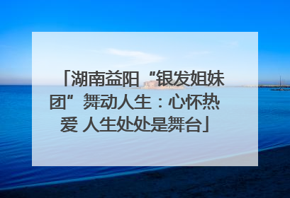 湖南益阳“银发姐妹团”舞动人生:心怀热爱 人生处处是舞台