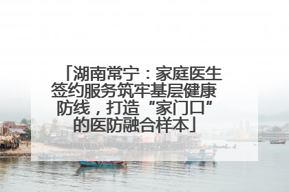 湖南常宁：家庭医生签约服务筑牢基层健康防线，打造“家门口”的医防融合样本