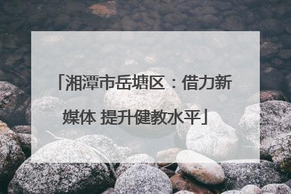 湘潭市岳塘区：借力新媒体 提升健教水平