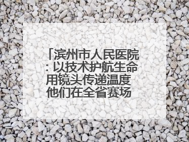 滨州市人民医院：以技术护航生命 用镜头传递温度 他们在全省赛场绽放光彩