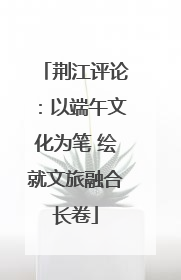 荆江评论：以端午文化为笔 绘就文旅融合长卷