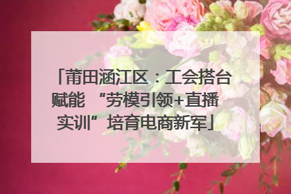 莆田涵江区：工会搭台赋能 “劳模引领+直播实训”培育电商新军