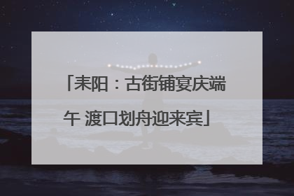 耒阳：古街铺宴庆端午 渡口划舟迎来宾