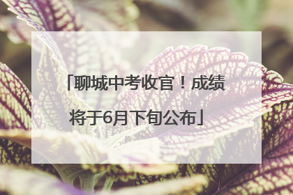 聊城中考收官！成绩将于6月下旬公布