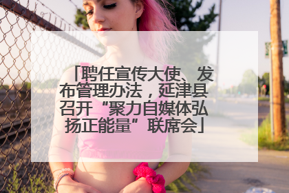 聘任宣传大使、发布管理办法，延津县召开“聚力自媒体弘扬正能量”联席会