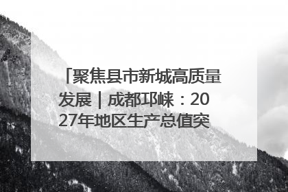 聚焦县市新城高质量发展｜成都邛崃：2027年地区生产总值突破550亿元、建成五百亿级园区