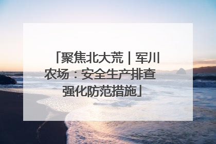 聚焦北大荒｜军川农场：安全生产排查 强化防范措施