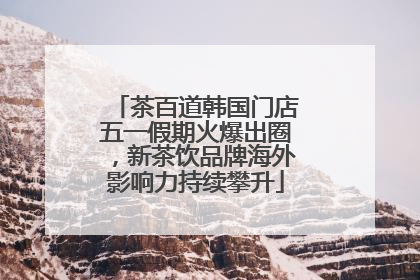 茶百道韩国门店五一假期火爆出圈，新茶饮品牌海外影响力持续攀升