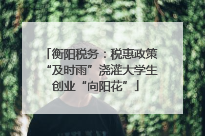 衡阳税务：税惠政策“及时雨”浇灌大学生创业“向阳花”