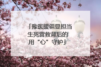 豫医援疆显担当 生死营救背后的用“心”守护