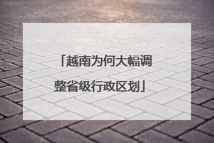 越南为何大幅调整省级行政区划