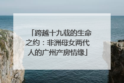 跨越十九载的生命之约：非洲母女两代人的广州产房情缘