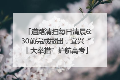 道路清扫每日清晨6:30前完成撤出，宜兴“十大举措”护航高考