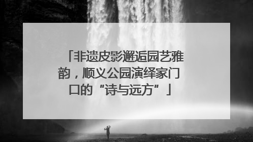 非遗皮影邂逅园艺雅韵，顺义公园演绎家门口的“诗与远方”