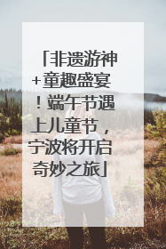 非遗游神+童趣盛宴！端午节遇上儿童节，宁波将开启奇妙之旅