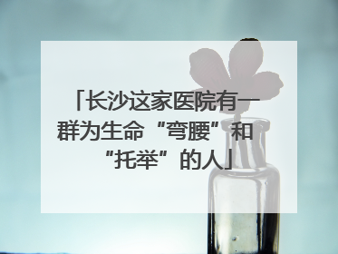 长沙这家医院有一群为生命“弯腰”和“托举”的人
