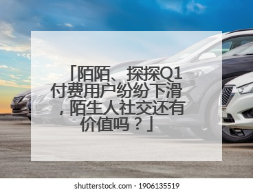 陌陌、探探Q1付费用户纷纷下滑，陌生人社交还有价值吗？